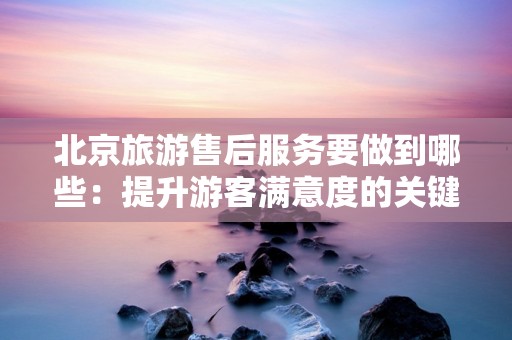 北京旅游售后服务要做到哪些：提升游客满意度的关键