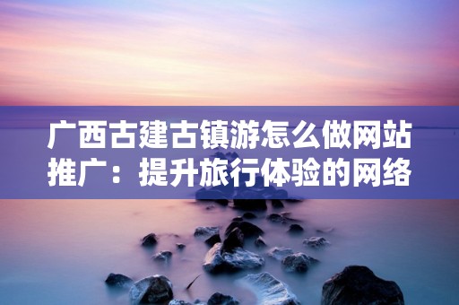 广西古建古镇游怎么做网站推广：提升旅行体验的网络策略