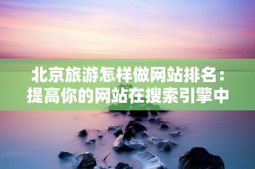 北京旅游怎样做网站排名：提高你的网站在搜索引擎中的可见性
