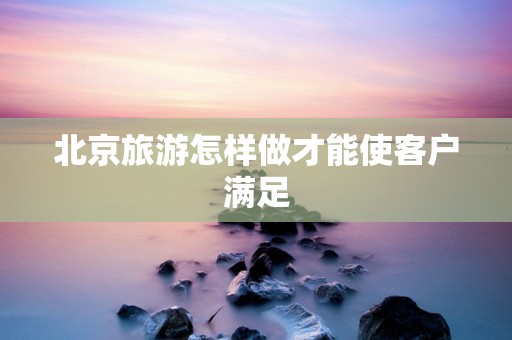 北京旅游怎样做才能使客户满足