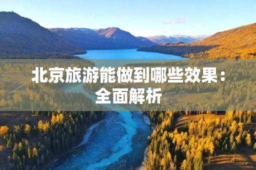 北京旅游能做到哪些效果：全面解析