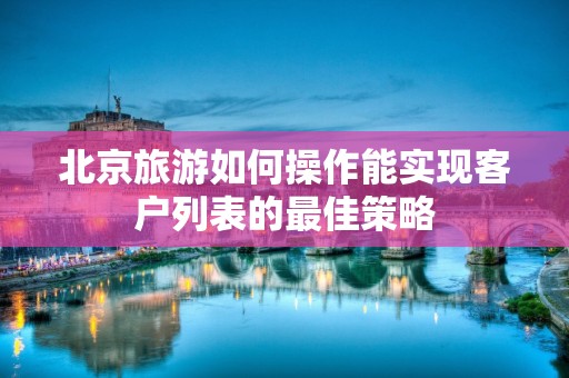 北京旅游如何操作能实现客户列表的最佳策略